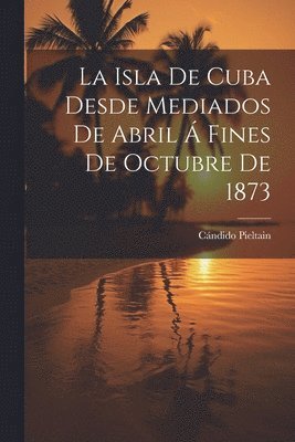 bokomslag La Isla De Cuba Desde Mediados De Abril  Fines De Octubre De 1873