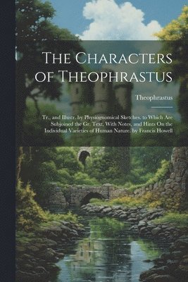 The Characters of Theophrastus; Tr., and Illustr. by Physiognomical Sketches. to Which Are Subjoined the Gr. Text, With Notes, and Hints On the Individual Varieties of Human Nature. by Francis Howell 1