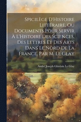 bokomslag Spicilge D'Histoire Littraire, Ou Documents Pour Servir  L'Histoire Des Sciences, Des Lettres Et Des Arts Dans Le Nord De La France, Par M. Le Glay