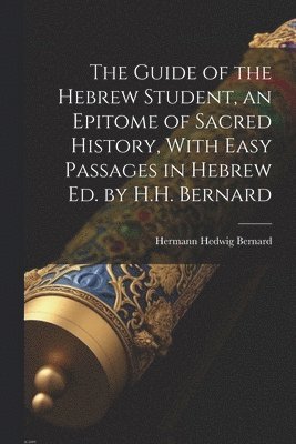 Guide of the Hebrew Student, an Epitome of Sacred History, With Easy Passages in Hebrew Ed. by H.H. Bernard