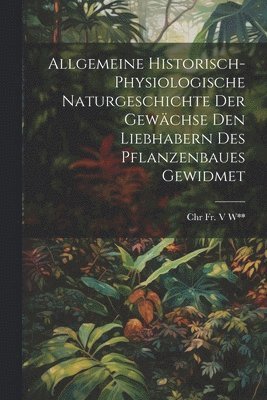 Allgemeine Historisch-Physiologische Naturgeschichte Der Gewchse Den Liebhabern Des Pflanzenbaues Gewidmet 1