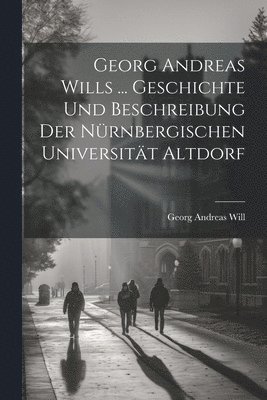 Georg Andreas Wills ... Geschichte Und Beschreibung Der Nürnbergischen Universität Altdorf