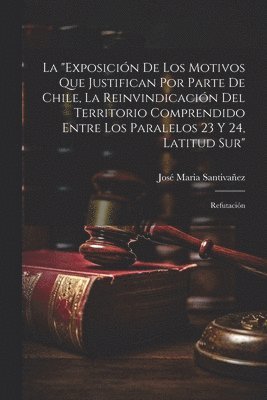 bokomslag La &quot;Exposicin De Los Motivos Que Justifican Por Parte De Chile, La Reinvindicacin Del Territorio Comprendido Entre Los Paralelos 23 Y 24, Latitud Sur&quot;