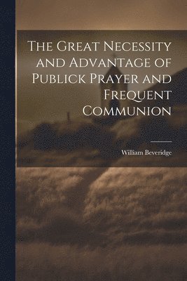 The Great Necessity and Advantage of Publick Prayer and Frequent Communion 1