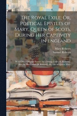 Mary Roberts, Samuel Roberts - The Royal Exile; Or, Poetical Epistles of Mary, Queen of Scots, During Her Captivity in England, Häftad