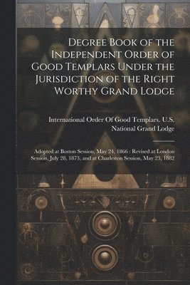 Degree Book of the Independent Order of Good Templars Under the Jurisdiction of the Right Worthy Grand Lodge