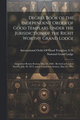 Degree Book of the Independent Order of Good Templars Under the Jurisdiction of the Right Worthy Grand Lodge 1