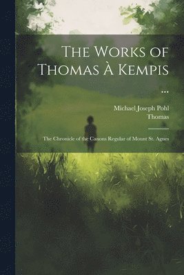 bokomslag The Works of Thomas À Kempis ...: The Chronicle of the Canons Regular of Mount St. Agnes