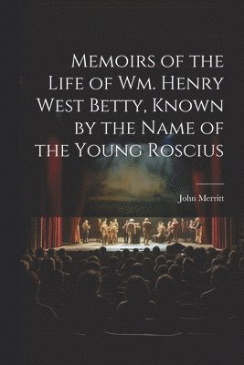 Memoirs of the Life of Wm. Henry West Betty, Known by the Name of the Young Roscius