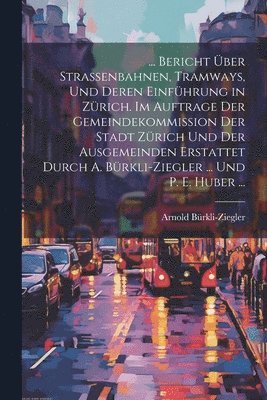 bokomslag ... Bericht ber Strassenbahnen, Tramways, Und Deren Einfhrung in Zrich. Im Auftrage Der Gemeindekommission Der Stadt Zrich Und Der Ausgemeinden Erstattet Durch A. Brkli-Ziegler ... Und P.