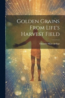 Timothy Shay Arthur - Golden Grains From Life's Harvest Field, Häftad