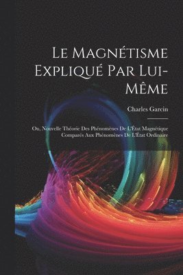 Magnétisme Expliqué Par Lui-Même; Ou, Nouvelle Théorie Des Phénomènes De L'État Magnétique Comparés Aux Phénomènes De L'État Ordinaire