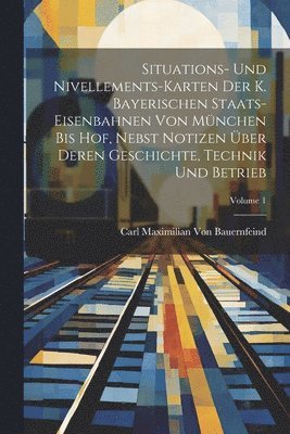 Situations- Und Nivellements-Karten Der K. Bayerischen Staats-Eisenbahnen Von Mnchen Bis Hof, Nebst Notizen ber Deren Geschichte, Technik Und Betrieb; Volume 1 1