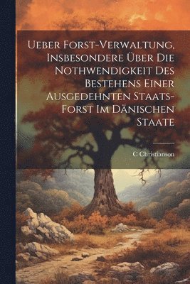 Ueber Forst-Verwaltung, Insbesondere ber Die Nothwendigkeit Des Bestehens Einer Ausgedehnten Staats-Forst Im Dnischen Staate 1