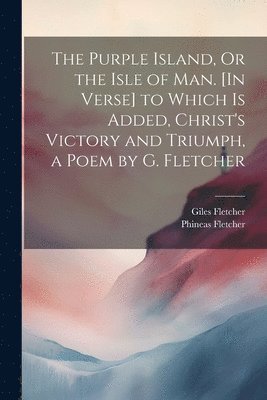 The Purple Island, Or the Isle of Man. [In Verse] to Which Is Added, Christ's Victory and Triumph, a Poem by G. Fletcher 1