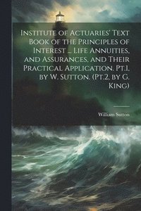 bokomslag Institute of Actuaries' Text Book of the Principles of Interest ... Life Annuities, and Assurances, and Their Practical Application. Pt.1, by W. Sutton. (Pt.2, by G. King)