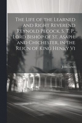 The Life of the Learned and Right Reverend Reynold Pecock, S. T. P., Lord Bishop of St. Asaph, and Chichester, in the Reign of King Henry Vi 1