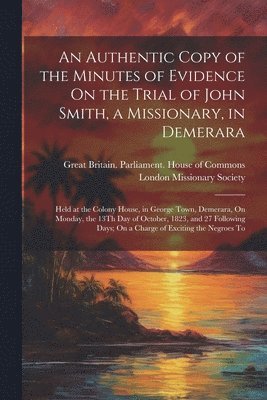 Authentic Copy of the Minutes of Evidence On the Trial of John Smith, a Missionary, in Demerara
