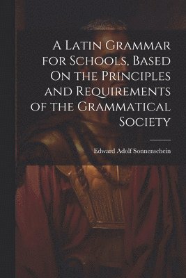 Latin Grammar for Schools, Based On the Principles and Requirements of the Grammatical Society