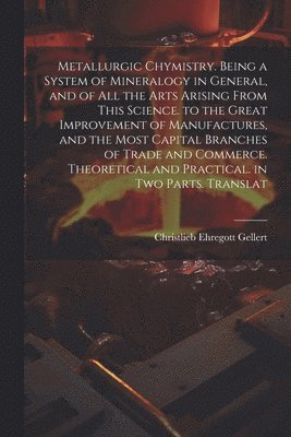Metallurgic Chymistry. Being a System of Mineralogy in General, and of All the Arts Arising from This Science. to the Great Improvement of Manufactures, and the Most Capital Branches of Trade and Commerce. Theoretical and Practical. in Two Parts. Translat