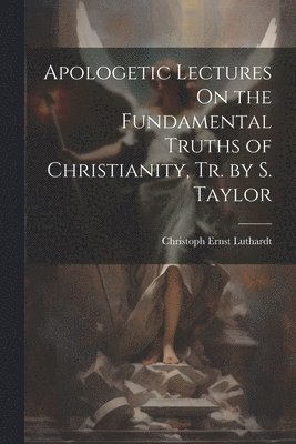 Apologetic Lectures On the Fundamental Truths of Christianity, Tr. by S. Taylor