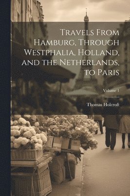Thomas Holcroft - Travels From Hamburg, Through Westphalia, Holland, and the Netherlands, to Paris; Volume 1, Häftad