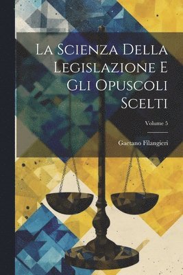 La Scienza Della Legislazione E Gli Opuscoli Scelti; Volume 5 1