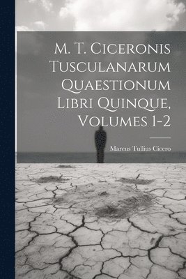 M. T. Ciceronis Tusculanarum Quaestionum Libri Quinque, Volumes 1-2 1