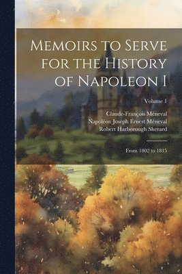 Memoirs to Serve for the History of Napoleon I; From 1802 to 1815; Volume 1 1