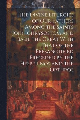 The Divine Liturgies of Our Fathers Among the Saints John Chrysostom and Basil the Great With That of the Presanctified Preceded by the Hesperinos and the Orthros 1