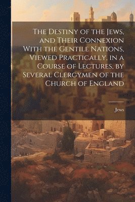 bokomslag The Destiny of the Jews, and Their Connexion With the Gentile Nations, Viewed Practically, in a Course of Lectures, by Several Clergymen of the Church of England