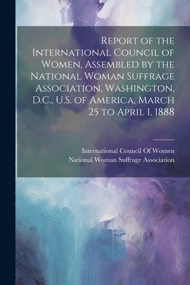 bokomslag Report of the International Council of Women, Assembled by the National Woman Suffrage Association, Washington, D.C., U.S. of America, March 25 to April 1, 1888