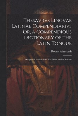 Thesavrvs Lingvae Latinae Compendiarivs Or, a Compendious Dictionary of the Latin Tongue 1