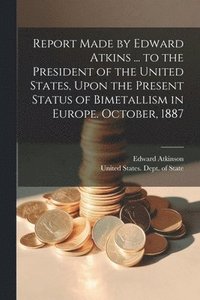 bokomslag Report Made by Edward Atkins ... to the President of the United States, Upon the Present Status of Bimetallism in Europe. October, 1887