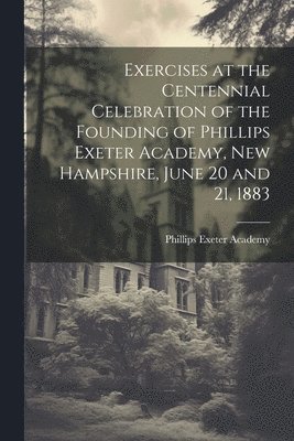 Exercises at the Centennial Celebration of the Founding of Phillips Exeter Academy, New Hampshire, June 20 and 21, 1883