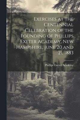 Exercises at the Centennial Celebration of the Founding of Phillips Exeter Academy, New Hampshire, June 20 and 21, 1883 1