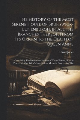 The History of the Most Serene House of Brunswick-Lunenburgh, in All the Branches Thereof, Ffrom Its Origin to the Death of Queen Anne 1