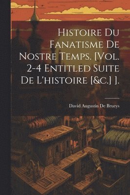Histoire Du Fanatisme De Nostre Temps. [Vol. 2-4 Entitled Suite De L'histoire [&c.] ].