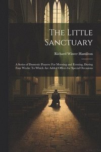 bokomslag The Little Sanctuary: A Series of Domestic Prayers: For Morning and Evening, During Four Weeks: To Which Are Added Offices for Special Occasions