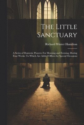bokomslag The Little Sanctuary: A Series of Domestic Prayers: For Morning and Evening, During Four Weeks: To Which Are Added Offices for Special Occasions