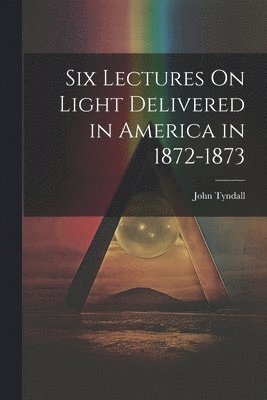 Six Lectures On Light Delivered in America in 1872-1873 1