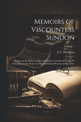 Memoirs of Viscountess Sundon: Mistress of the Robes to Queen Caroline, Consort of George Ii; Including Letters From the Most Celebated Persons of He 1