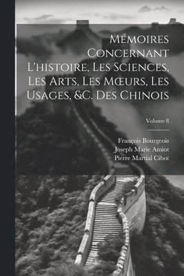 Mémoires Concernant L'histoire, Les Sciences, Les Arts, Les Moeurs, Les Usages, &c. Des Chinois; Volume 8