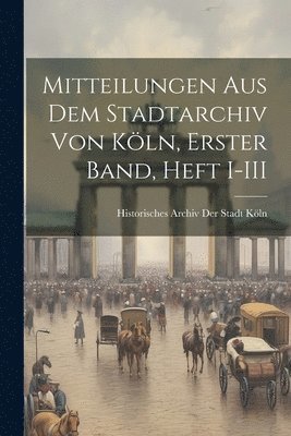 Mitteilungen aus dem Stadtarchiv von Kln, Erster Band, Heft I-III 1