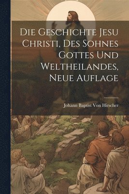 bokomslag Die Geschichte Jesu Christi, Des Sohnes Gottes und Weltheilandes, Neue Auflage