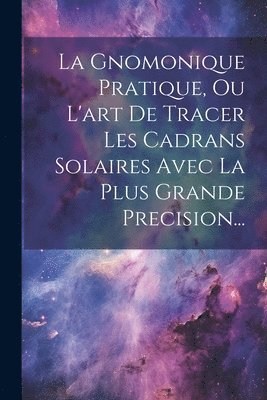 bokomslag La Gnomonique Pratique, Ou L'art De Tracer Les Cadrans Solaires Avec La Plus Grande Precision...