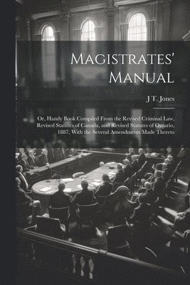 Magistrates' Manual; Or, Handy Book Compiled From the Revised Criminal Law, Revised Statutes of Canada, and Revised Statutes of Ontario, 1887, With the Several Amendments Made Thereto 1
