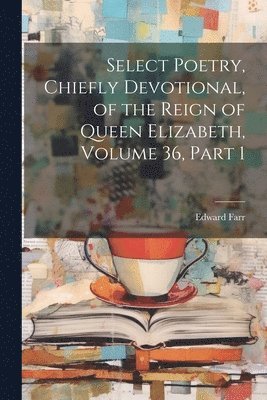 Select Poetry, Chiefly Devotional, of the Reign of Queen Elizabeth, Volume 36, part 1 1