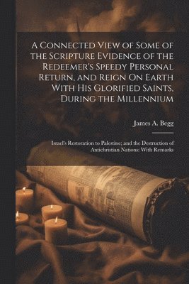 James A Begg, James A. Begg - Connected View of Some of the Scripture Evidence of the Redeemer's Speedy Personal Return, and Reign On Earth With His Glorified Saints, During the Millennium, Häftad