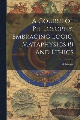 bokomslag A Course of Philosophy, Embracing Logic, Mataphysics (!) and Ethics